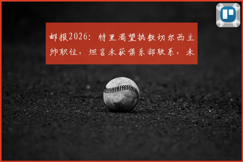 邮报2026：特里渴望执教切尔西主帅职位，坦言未获俱乐部联系，未来去向成谜