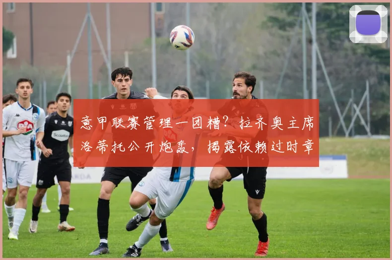 意甲联赛管理一团糟？拉齐奥主席洛蒂托公开炮轰，揭露依赖过时章程运营的行业困境
