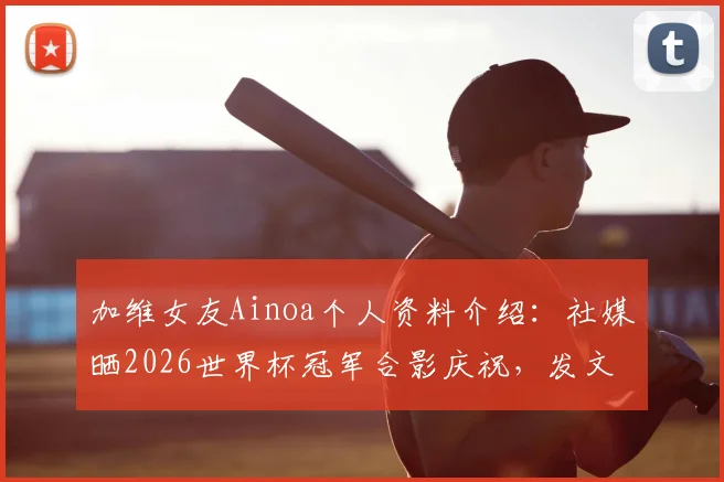加维女友Ainoa个人资料介绍：社媒晒2026世界杯冠军合影庆祝，发文“我的爱人创造历史”引热议
