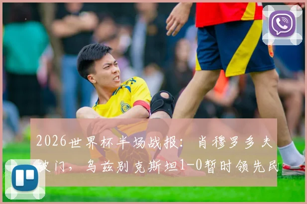 2026世界杯半场战报：肖穆罗多夫破门，乌兹别克斯坦1-0暂时领先民主刚果